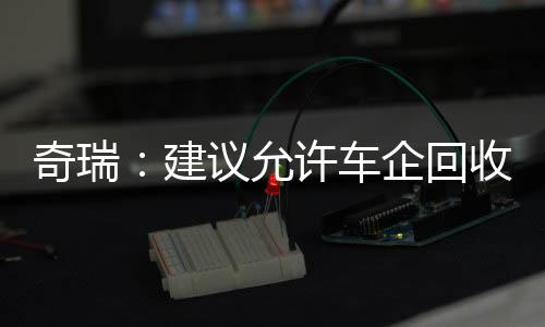 奇瑞:建议允许车企回收低续航新能源车 经升级后当新车卖